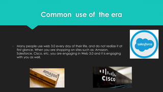 Common use of the era
○ Many people use web 3.0 every day of their life, and do not realize it at
first glance. When you are shopping on sites such as: Amazon,
Salesforce, Cisco, etc. you are engaging in Web 3.0 and it is engaging
with you as well.
 