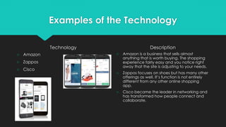 Examples of the Technology
Technology
○ Amazon
○ Zappos
○ Cisco
Description
○ Amazon is a business that sells almost
anything that is worth buying. The shopping
experience fairly easy and you notice right
away that the site is adjusting to your needs.
○ Zappos focuses on shoes but has many other
offerings as well. It’s function is not entirely
different from any other online shopping
app.
○ Cisco became the leader in networking and
has transformed how people connect and
collaborate.
 