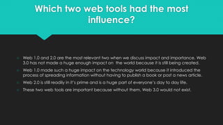 Which two web tools had the most
influence?
○ Web 1.0 and 2.0 are the most relevant two when we discuss impact and importance. Web
3.0 has not made a huge enough impact on the world because it is still being created.
○ Web 1.0 made such a huge impact on the technology world because it introduced the
process of spreading information without having to publish a book or post a news article.
○ Web 2.0 is still readily in it’s prime and is a huge part of everyone’s day to day life.
○ These two web tools are important because without them, Web 3.0 would not exist.
 