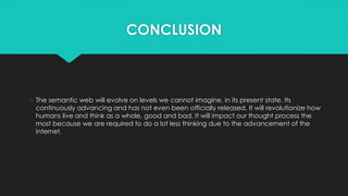 CONCLUSION
○ The semantic web will evolve on levels we cannot imagine, in its present state. Its
continuously advancing and has not even been officially released. It will revolutionize how
humans live and think as a whole, good and bad. It will impact our thought process the
most because we are required to do a lot less thinking due to the advancement of the
internet.
 