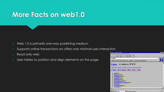 More Facts on web1.0
○ Web 1.0 is primarily one-way publishing medium
○ Supports online transactions an offers only minimal uses interaction
○ Read only web
○ Uses tables to position and align elements on the page
 