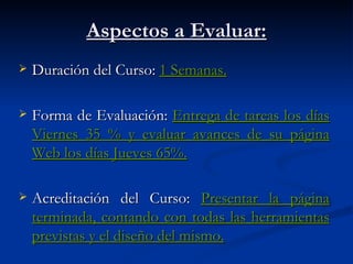 Aspectos a Evaluar: Duración del Curso: 1 Semanas. Forma de Evaluación: Entrega de tareas los días Viernes 35 % y evaluar avances de su página Web los días Jueves 65%. Acreditación del Curso: Presentar la página terminada, contando con todas las herramientas previstas y el diseño del mismo.