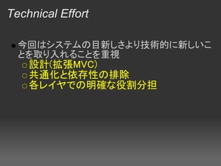 Technical Effort

  今回はシステムの目新しさより技術的に新しいこ
  とを取り入れることを重視
    設計(拡張MVC)
    共通化と依存性の排除
    各レイヤでの明確な役割分担
 