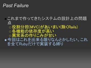 Past Failure

  これまで作ってきたシステムの設計上の問題
  点
    役割分担(MVC)があいまい(除くRails)
    各機能の依存度が高い
    異常系の作りこみが甘い
  今回はこれを出来る限りなんとかしたい。これ
  を全てRubyだけで実装する縛り
 