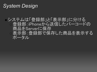 System Design

 システムは「登録部」と「表示部」に分ける
  登録部：iPhoneから送信したバーコードの
  商品をServerに保存
  表示部：登録部で保存した商品を表示する
  ポータル
 