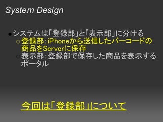 System Design

 システムは「登録部」と「表示部」に分ける
  登録部：iPhoneから送信したバーコードの
  商品をServerに保存
  表示部：登録部で保存した商品を表示する
  ポータル




   今回は「登録部」について
 