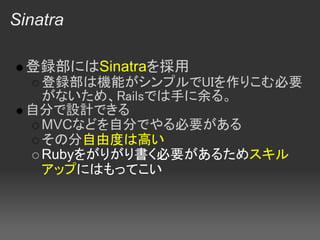 Sinatra

  登録部にはSinatraを採用
   登録部は機能がシンプルでUIを作りこむ必要
   がないため、Railsでは手に余る。
  自分で設計できる
   MVCなどを自分でやる必要がある
   その分自由度は高い
   Rubyをがりがり書く必要があるためスキル
   アップにはもってこい 
 