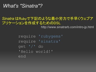 What's "Sinatra"?

Sinatra はRubyで下記のような最小労力で手早くウェブア
プリケーションを作成するためのDSL
                http://www.sinatrarb.com/intro-jp.html

      require 'rubygems'
      require 'sinatra'
      get '/' do
      'Hello world!'
      end
 