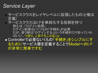 Service Layer
  サービスクラスをレイヤレベルに拡張したもの(と俺は
  定義)
  サービスクラスはI/Fを単純化する役割を持つ
   例えば、「ログイン処理」
   ログイン処理はいくつもの「手続き」が必要
   だが、使う側は「ログインする」という手続きだけ知っていれ
   ばいい。つまり、こまけえことは（ｒｙ
  Controllerで必要ないくもの「手続き」をシンプルにす
  るためにサービス層を定義することでModelへのI/F
  が非常に簡単ですむ
 
