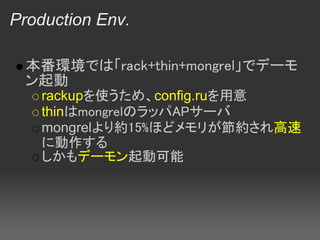Production Env.

 本番環境では「rack+thin+mongrel」でデーモ
 ン起動
   rackupを使うため、config.ruを用意
   thinはmongrelのラッパAPサーバ
   mongrelより約15%ほどメモリが節約され高速
   に動作する
   しかもデーモン起動可能
 