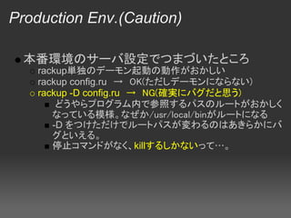 Production Env.(Caution)

  本番環境のサーバ設定でつまづいたところ
    rackup単独のデーモン起動の動作がおかしい
    rackup config.ru　→　OK(ただしデーモンにならない)
    rackup -D config.ru　→　NG(確実にバグだと思う)
        どうやらプログラム内で参照するパスのルートがおかしく
       なっている模様。なぜか/usr/local/binがルートになる
       -D をつけただけでルートパスが変わるのはあきらかにバ
       グといえる。 
       停止コマンドがなく、killするしかないって…。
 
