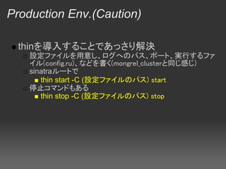 Production Env.(Caution)

  thinを導入することであっさり解決
    設定ファイルを用意し、ログへのパス、ポート、実行するファ
    イル(config.ru)、などを書く(mongrel_clusterと同じ感じ)
    sinatraルートで
       thin start -C (設定ファイルのパス) start
    停止コマンドもある
       thin stop -C (設定ファイルのパス) stop
 