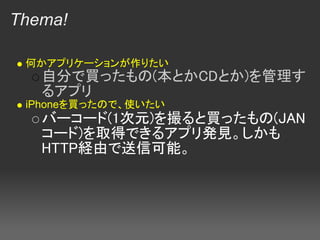 Thema!

 何かアプリケーションが作りたい
   自分で買ったもの(本とかCDとか)を管理す
   るアプリ 
 iPhoneを買ったので、使いたい
   バーコード(1次元)を撮ると買ったもの(JAN
   コード)を取得できるアプリ発見。しかも
   HTTP経由で送信可能。
 