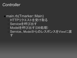 Controller

  main.rb(Tmarker::Main)
    HTTPリクエストを受け取る
    Serviceを呼び出す
    Modelを呼び出す(DB処理)
    Service、ModelからのレスポンスをViewに渡
    す
 