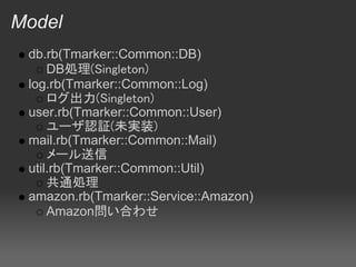 Model
 db.rb(Tmarker::Common::DB)
     DB処理(Singleton)
 log.rb(Tmarker::Common::Log)
     ログ出力(Singleton)
 user.rb(Tmarker::Common::User)
     ユーザ認証(未実装)
 mail.rb(Tmarker::Common::Mail)
     メール送信
 util.rb(Tmarker::Common::Util)
     共通処理
 amazon.rb(Tmarker::Service::Amazon)
     Amazon問い合わせ
 