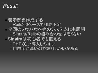 Result

 表示部を作成する
   Rails2.3ベースで作成予定
 今回のノウハウを他のシステムにも展開
   Sinatra/Railsの組み合わせは悪くない
 Sinatraは初心者でも使える
   PHPくらい導入しやすい
   自由度が高いので設計しがいがある
 