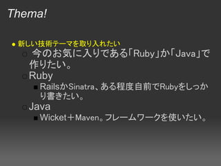 Thema!

 新しい技術テーマを取り入れたい
   今のお気に入りである「Ruby」か「Java」で
   作りたい。
   Ruby
     RailsかSinatra、ある程度自前でRubyをしっか
     り書きたい。
   Java
     Wicket＋Maven。フレームワークを使いたい。
 