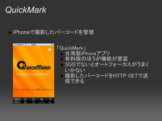 QuickMark

 iPhoneで撮影したバーコードを管理

            「QuickMark」
               台湾製iPhoneアプリ
               有料版のほうが機能が豊富
               3GSでないとオートフォーカスがうまく
               いかない
               撮影したバーコードをHTTP GETで送
               信できる
 