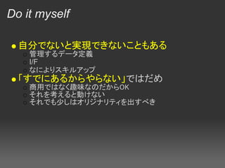 Do it myself

  自分でないと実現できないこともある
    管理するデータ定義
    I/F
    なによりスキルアップ
  「すでにあるからやらない」ではだめ
    商用ではなく趣味なのだからOK
    それを考えると動けない
    それでも少しはオリジナリティを出すべき
 