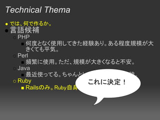 Technical Thema
 では、何で作るか。
 言語候補
  PHP
     何度となく使用してきた経験あり。ある程度規模が大
     きくても平気。
  Perl
     頻繁に使用。ただ、規模が大きくなると不安。
  Java
     最近使ってる。ちゃんとしたWebアプリ未経験。
  Ruby               これに決定！
     Railsのみ。Ruby自身はほとんど経験なし。
 