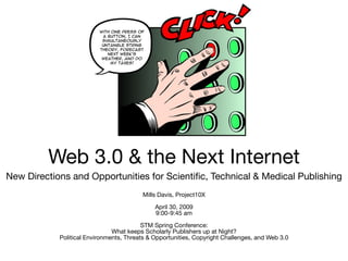 Web 3.0 & the Next Internet
New Directions and Opportunities for Scientific, Technical & Medical Publishing
                                         Mills Davis, Project10X

                                              April 30, 2009
                                              9:00-9:45 am

                                          STM Spring Conference:
                               What keeps Scholarly Publishers up at Night?
            Political Environments, Threats & Opportunities, Copyright Challenges, and Web 3.0
 