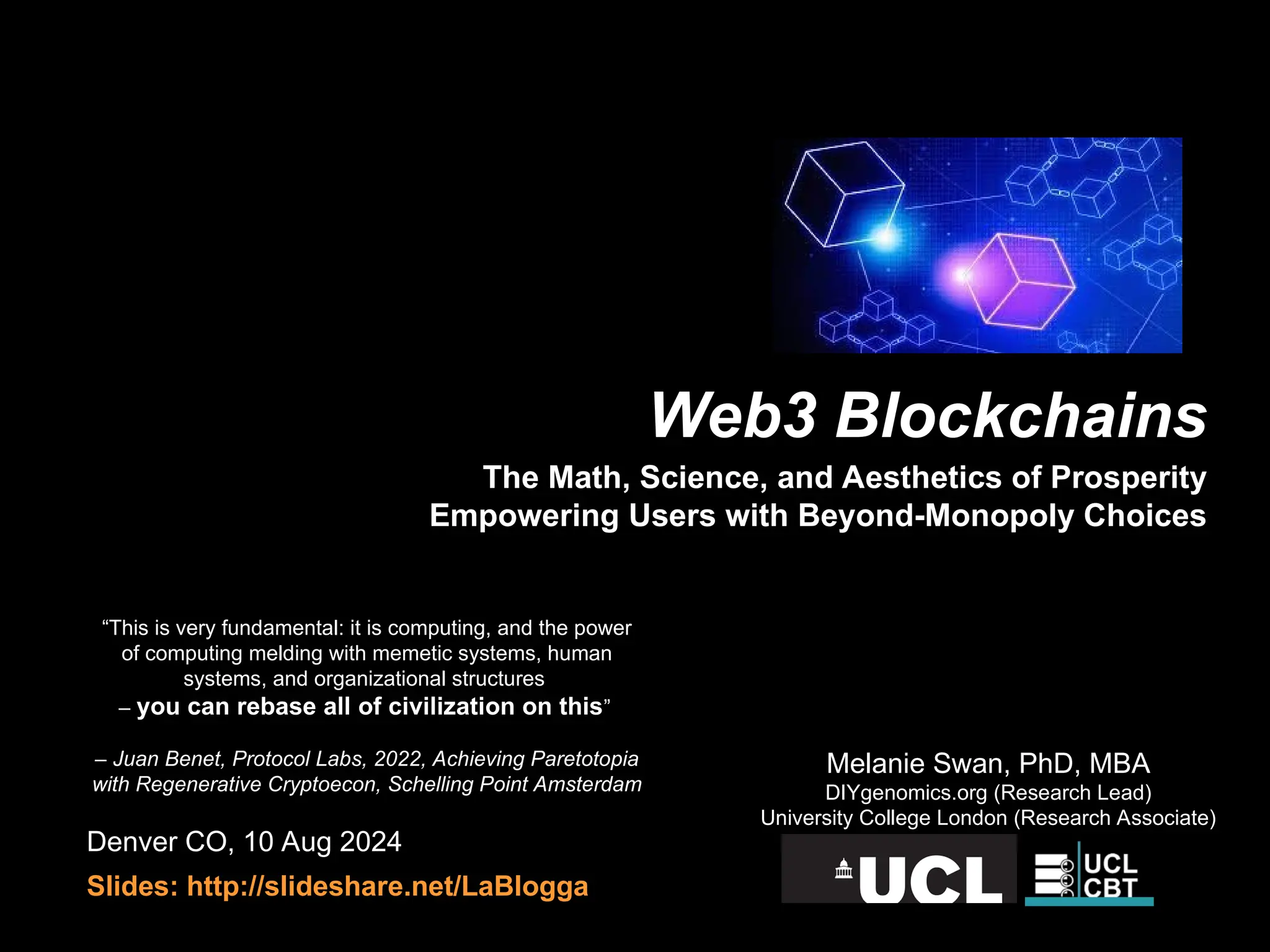 Denver CO, 10 Aug 2024
Slides: http://slideshare.net/LaBlogga
Melanie Swan, PhD, MBA
DIYgenomics.org (Research Lead)
University College London (Research Associate)
“This is very fundamental: it is computing, and the power
of computing melding with memetic systems, human
systems, and organizational structures
– you can rebase all of civilization on this”
– Juan Benet, Protocol Labs, 2022, Achieving Paretotopia
with Regenerative Cryptoecon, Schelling Point Amsterdam
Web3 Blockchains
The Math, Science, and Aesthetics of Prosperity
Empowering Users with Beyond-Monopoly Choices
 