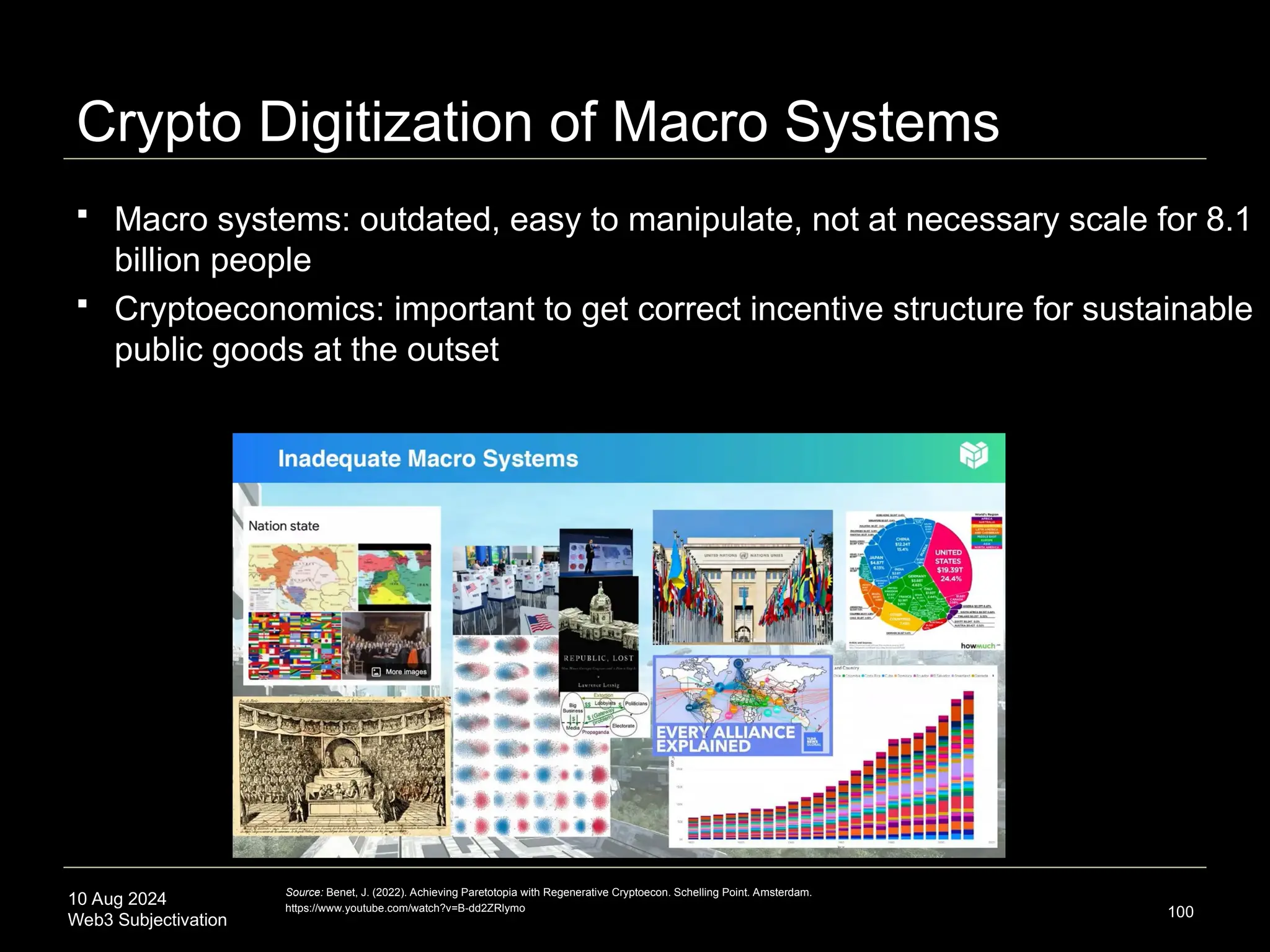 10 Aug 2024
Web3 Subjectivation
Crypto Digitization of Macro Systems
100
Source: Benet, J. (2022). Achieving Paretotopia with Regenerative Cryptoecon. Schelling Point. Amsterdam.
https://www.youtube.com/watch?v=B-dd2ZRlymo
 Macro systems: outdated, easy to manipulate, not at necessary scale for 8.1
billion people
 Cryptoeconomics: important to get correct incentive structure for sustainable
public goods at the outset
 