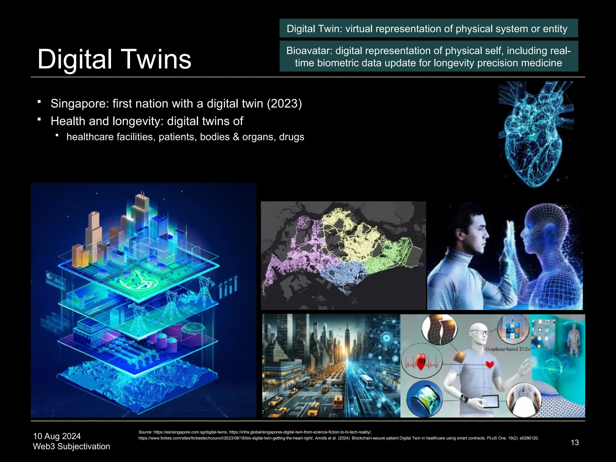 10 Aug 2024
Web3 Subjectivation
Digital Twins
13
Digital Twin: virtual representation of physical system or entity
Bioavatar: digital representation of physical self, including real-
time biometric data update for longevity precision medicine
Source: https://esrisingapore.com.sg/digital-twins, https://infra.global/singapores-digital-twin-from-science-fiction-to-hi-tech-reality/,
https://www.forbes.com/sites/forbestechcouncil/2023/08/18/bio-digital-twin-getting-the-heart-right/, Amofa et al. (2024). Blockchain-secure patient Digital Twin in healthcare using smart contracts. PLoS One. 19(2): e0286120.
 Singapore: first nation with a digital twin (2023)
 Health and longevity: digital twins of
 healthcare facilities, patients, bodies & organs, drugs
 