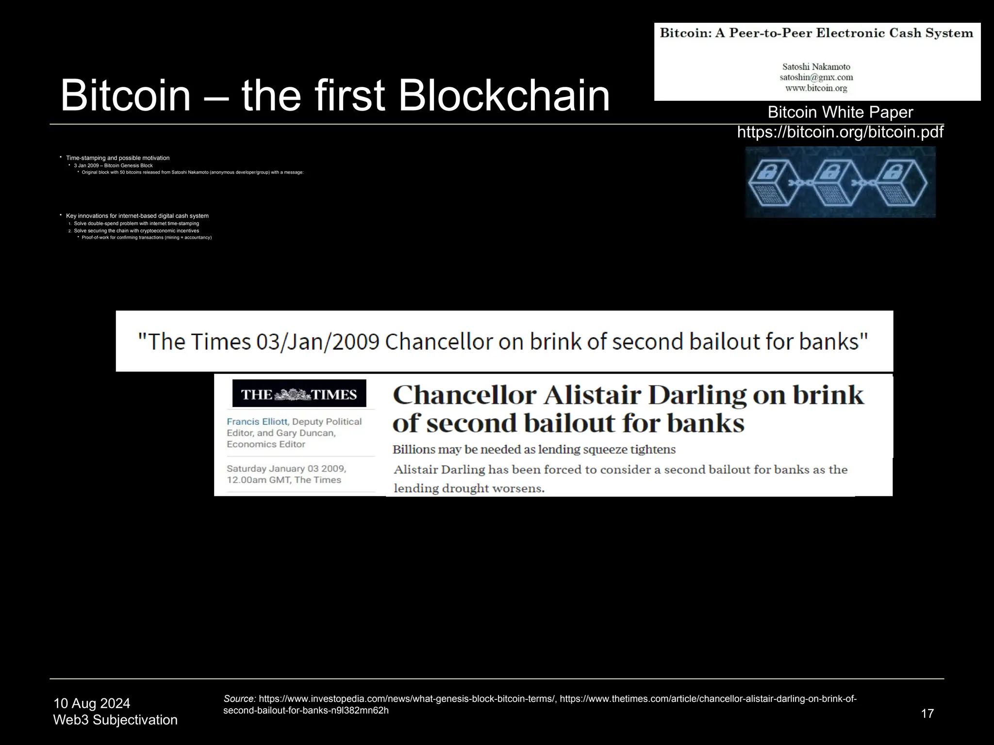 10 Aug 2024
Web3 Subjectivation
Bitcoin – the first Blockchain
 Time-stamping and possible motivation
 3 Jan 2009 – Bitcoin Genesis Block
 Original block with 50 bitcoins released from Satoshi Nakamoto (anonymous developer/group) with a message:
 Key innovations for internet-based digital cash system
1. Solve double-spend problem with internet time-stamping
2. Solve securing the chain with cryptoeconomic incentives
 Proof-of-work for confirming transactions (mining = accountancy)
17
Source: https://www.investopedia.com/news/what-genesis-block-bitcoin-terms/, https://www.thetimes.com/article/chancellor-alistair-darling-on-brink-of-
second-bailout-for-banks-n9l382mn62h
Bitcoin White Paper
https://bitcoin.org/bitcoin.pdf
 