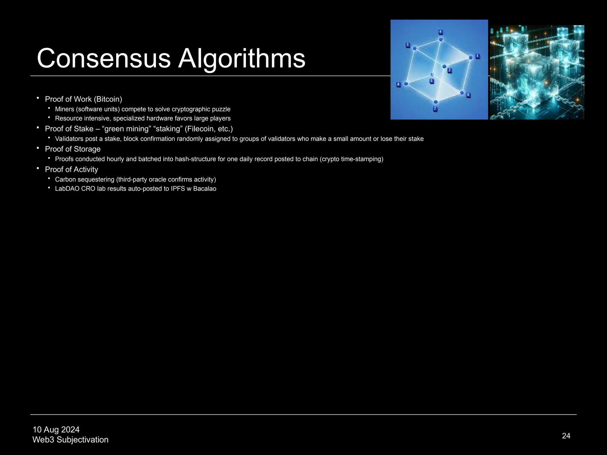10 Aug 2024
Web3 Subjectivation
Consensus Algorithms
 Proof of Work (Bitcoin)
 Miners (software units) compete to solve cryptographic puzzle
 Resource intensive, specialized hardware favors large players
 Proof of Stake – “green mining” “staking” (Filecoin, etc.)
 Validators post a stake, block confirmation randomly assigned to groups of validators who make a small amount or lose their stake
 Proof of Storage
 Proofs conducted hourly and batched into hash-structure for one daily record posted to chain (crypto time-stamping)
 Proof of Activity
 Carbon sequestering (third-party oracle confirms activity)
 LabDAO CRO lab results auto-posted to IPFS w Bacalao
24
 