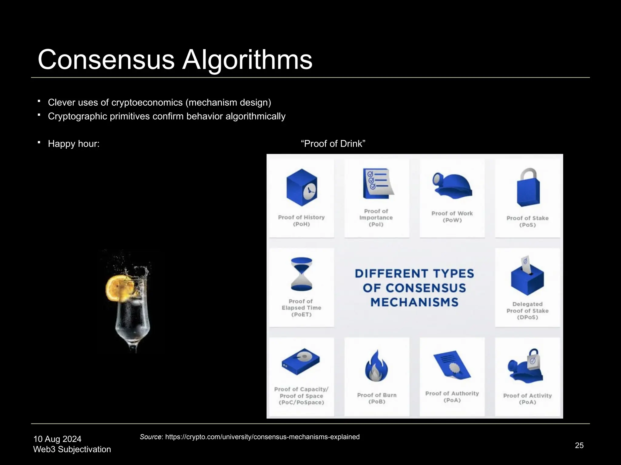 10 Aug 2024
Web3 Subjectivation
Consensus Algorithms
 Clever uses of cryptoeconomics (mechanism design)
 Cryptographic primitives confirm behavior algorithmically
 Happy hour: “Proof of Drink”
25
Source: https://crypto.com/university/consensus-mechanisms-explained
 