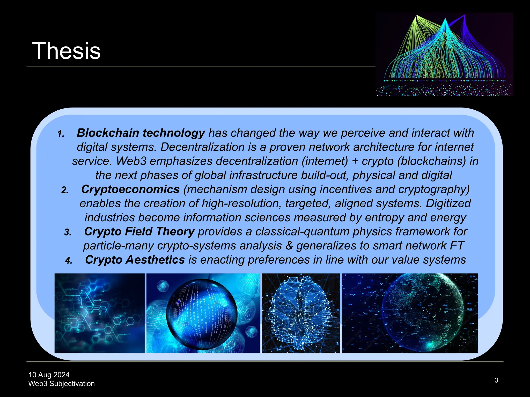 10 Aug 2024
Web3 Subjectivation
Thesis
3
1. Blockchain technology has changed the way we perceive and interact with
digital systems. Decentralization is a proven network architecture for internet
service. Web3 emphasizes decentralization (internet) + crypto (blockchains) in
the next phases of global infrastructure build-out, physical and digital
2. Cryptoeconomics (mechanism design using incentives and cryptography)
enables the creation of high-resolution, targeted, aligned systems. Digitized
industries become information sciences measured by entropy and energy
3. Crypto Field Theory provides a classical-quantum physics framework for
particle-many crypto-systems analysis & generalizes to smart network FT
4. Crypto Aesthetics is enacting preferences in line with our value systems
 