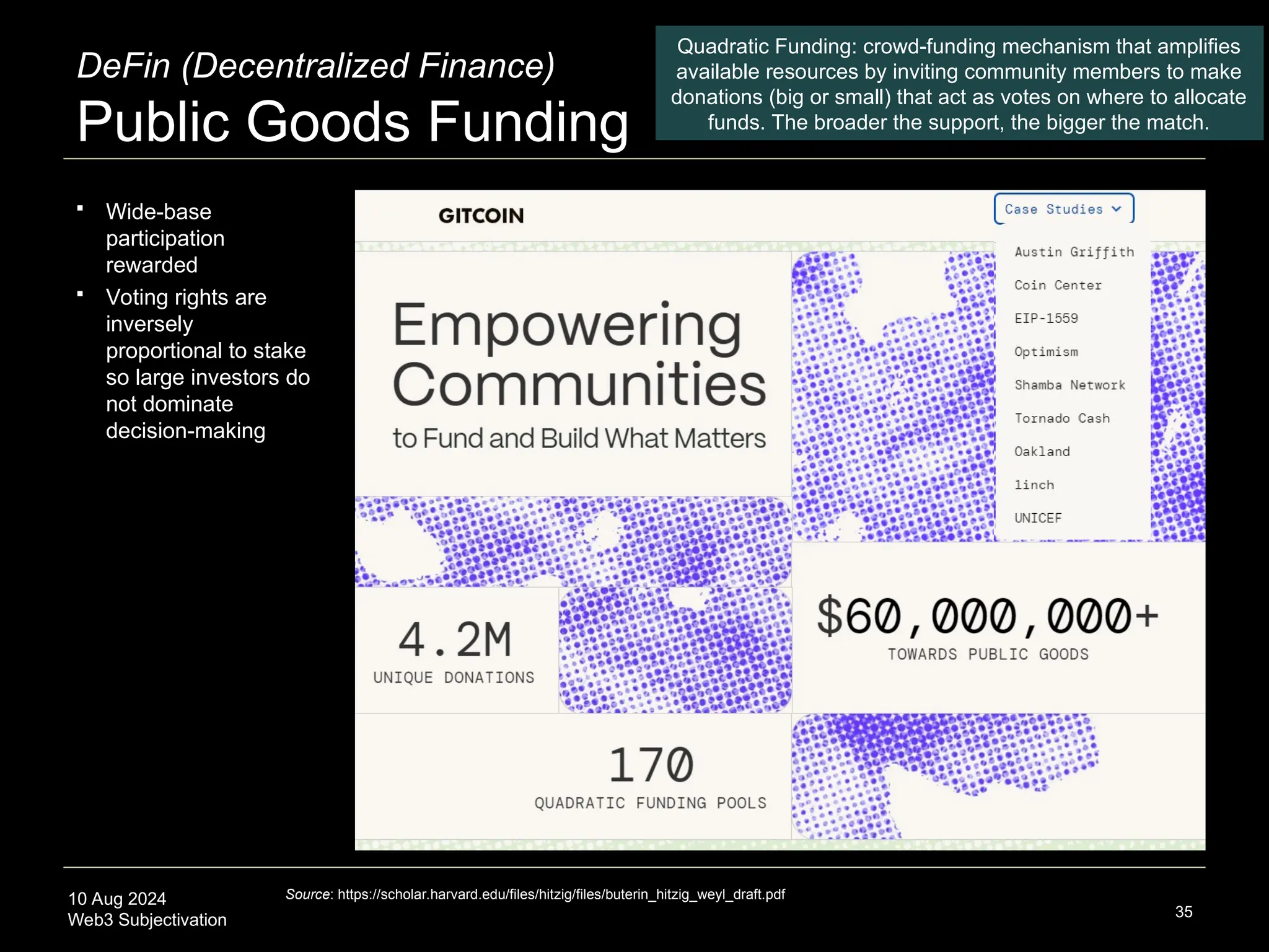 10 Aug 2024
Web3 Subjectivation
DeFin (Decentralized Finance)
Public Goods Funding
35
Quadratic Funding: crowd-funding mechanism that amplifies
available resources by inviting community members to make
donations (big or small) that act as votes on where to allocate
funds. The broader the support, the bigger the match.
Source: https://scholar.harvard.edu/files/hitzig/files/buterin_hitzig_weyl_draft.pdf
 Wide-base
participation
rewarded
 Voting rights are
inversely
proportional to stake
so large investors do
not dominate
decision-making
 