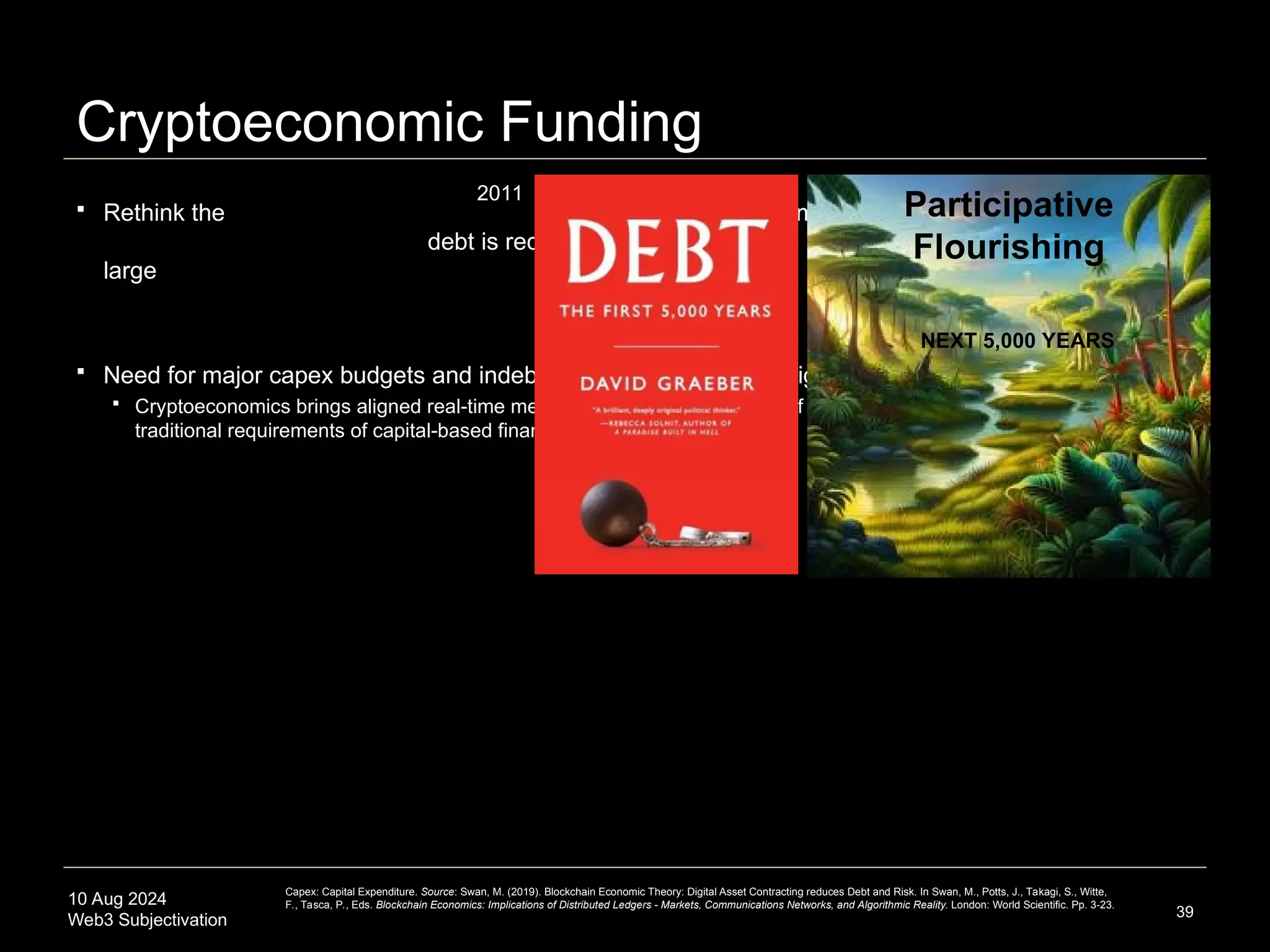 10 Aug 2024
Web3 Subjectivation
Cryptoeconomic Funding
 Rethink the assumption that
debt is required to fund
large projects
 Need for major capex budgets and indebtedness dissolved with high-resolution crypto primitives
 Cryptoeconomics brings aligned real-time metrics to the capital financing of large-scale projects, challenging the
traditional requirements of capital-based financing
39
2011
Participative
Flourishing
NEXT 5,000 YEARS
Capex: Capital Expenditure. Source: Swan, M. (2019). Blockchain Economic Theory: Digital Asset Contracting reduces Debt and Risk. In Swan, M., Potts, J., Takagi, S., Witte,
F., Tasca, P., Eds. Blockchain Economics: Implications of Distributed Ledgers - Markets, Communications Networks, and Algorithmic Reality. London: World Scientific. Pp. 3-23.
 