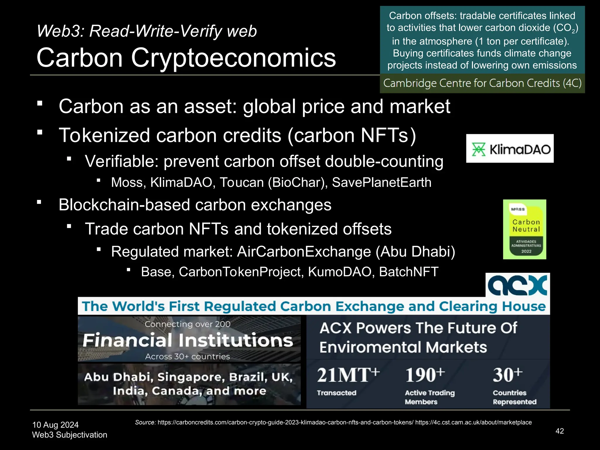 10 Aug 2024
Web3 Subjectivation
Web3: Read-Write-Verify web
Carbon Cryptoeconomics
 Carbon as an asset: global price and market
 Tokenized carbon credits (carbon NFTs)
 Verifiable: prevent carbon offset double-counting
 Moss, KlimaDAO, Toucan (BioChar), SavePlanetEarth
 Blockchain-based carbon exchanges
 Trade carbon NFTs and tokenized offsets
 Regulated market: AirCarbonExchange (Abu Dhabi)
 Base, CarbonTokenProject, KumoDAO, BatchNFT
42
Source: https://carboncredits.com/carbon-crypto-guide-2023-klimadao-carbon-nfts-and-carbon-tokens/ https://4c.cst.cam.ac.uk/about/marketplace
Carbon offsets: tradable certificates linked
to activities that lower carbon dioxide (CO2)
in the atmosphere (1 ton per certificate).
Buying certificates funds climate change
projects instead of lowering own emissions
 