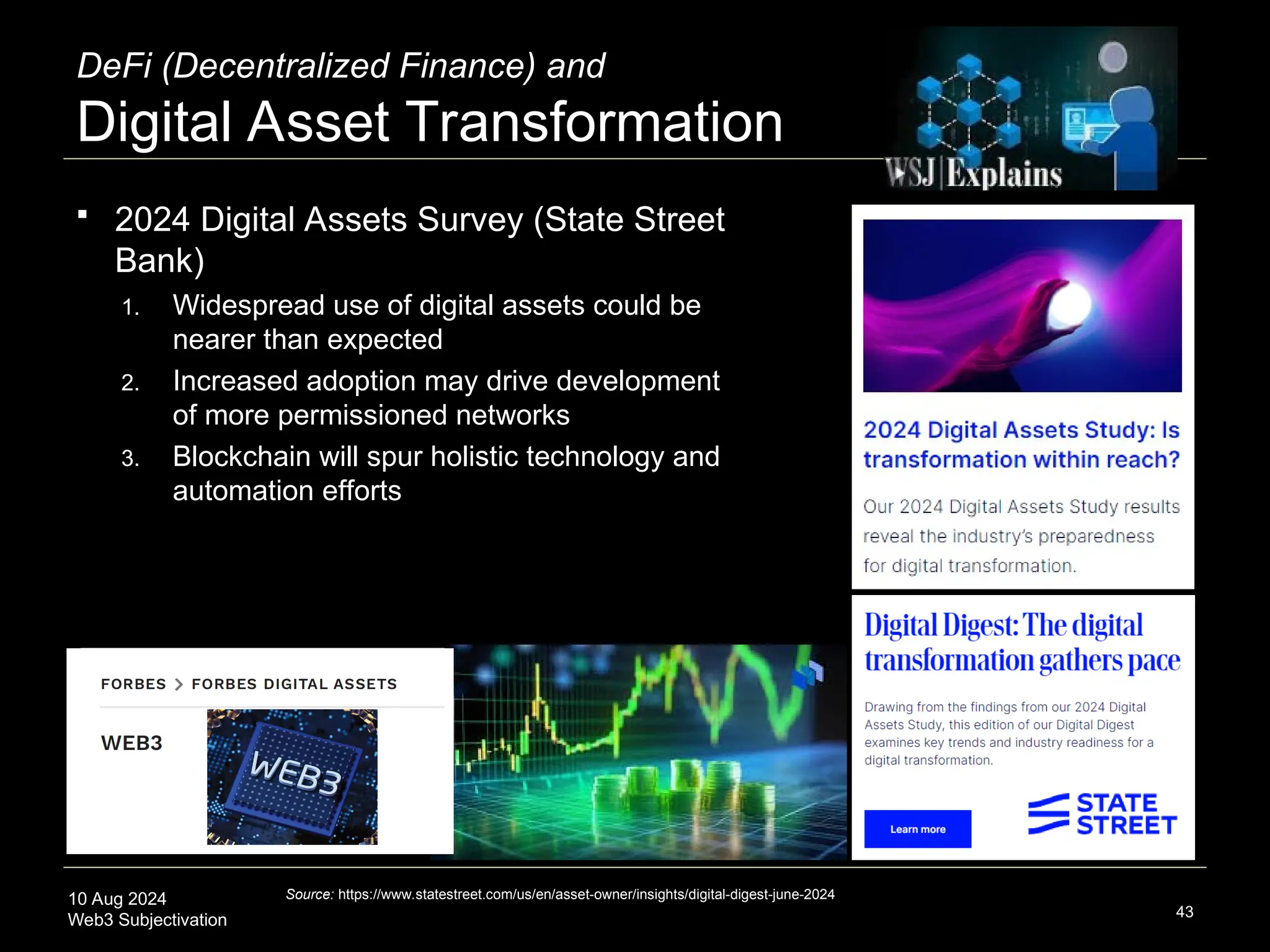 10 Aug 2024
Web3 Subjectivation
DeFi (Decentralized Finance) and
Digital Asset Transformation
 2024 Digital Assets Survey (State Street
Bank)
1. Widespread use of digital assets could be
nearer than expected
2. Increased adoption may drive development
of more permissioned networks
3. Blockchain will spur holistic technology and
automation efforts
43
Source: https://www.statestreet.com/us/en/asset-owner/insights/digital-digest-june-2024
 