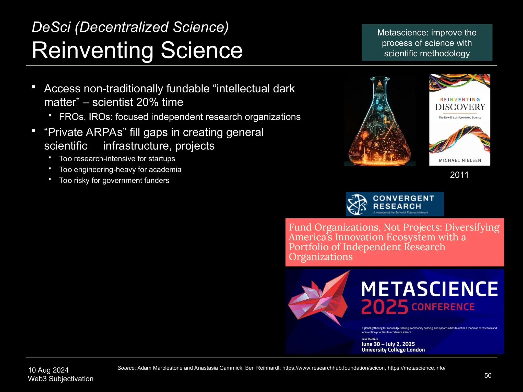 10 Aug 2024
Web3 Subjectivation
DeSci (Decentralized Science)
Reinventing Science
 Access non-traditionally fundable “intellectual dark
matter” – scientist 20% time
 FROs, IROs: focused independent research organizations
 “Private ARPAs” fill gaps in creating general
scientific infrastructure, projects
 Too research-intensive for startups
 Too engineering-heavy for academia
 Too risky for government funders
50
Source: Adam Marblestone and Anastasia Gammick; Ben Reinhardt; https://www.researchhub.foundation/scicon, https://metascience.info/
Metascience: improve the
process of science with
scientific methodology
2011
 