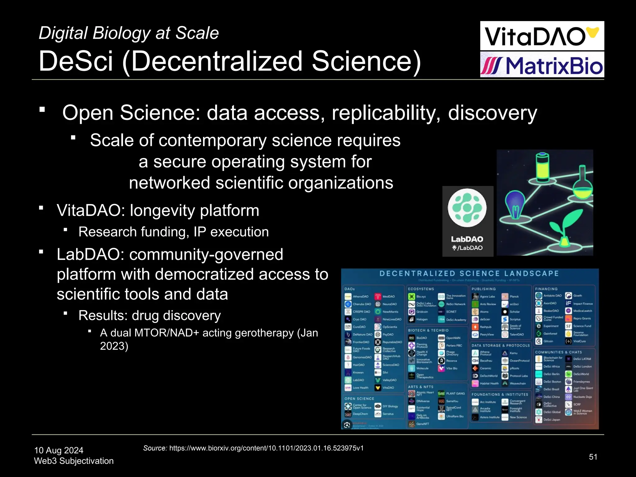 10 Aug 2024
Web3 Subjectivation
Digital Biology at Scale
DeSci (Decentralized Science)
 Open Science: data access, replicability, discovery
 Scale of contemporary science requires
a secure operating system for
networked scientific organizations
51
 VitaDAO: longevity platform
 Research funding, IP execution
 LabDAO: community-governed
platform with democratized access to
scientific tools and data
 Results: drug discovery
 A dual MTOR/NAD+ acting gerotherapy (Jan
2023)
Source: https://www.biorxiv.org/content/10.1101/2023.01.16.523975v1
 