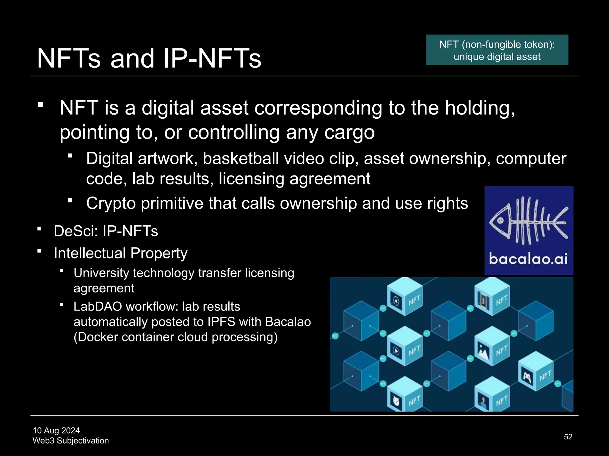 10 Aug 2024
Web3 Subjectivation
NFTs and IP-NFTs
 NFT is a digital asset corresponding to the holding,
pointing to, or controlling any cargo
 Digital artwork, basketball video clip, asset ownership, computer
code, lab results, licensing agreement
 Crypto primitive that calls ownership and use rights
52
NFT (non-fungible token):
unique digital asset
 DeSci: IP-NFTs
 Intellectual Property
 University technology transfer licensing
agreement
 LabDAO workflow: lab results
automatically posted to IPFS with Bacalao
(Docker container cloud processing)
 