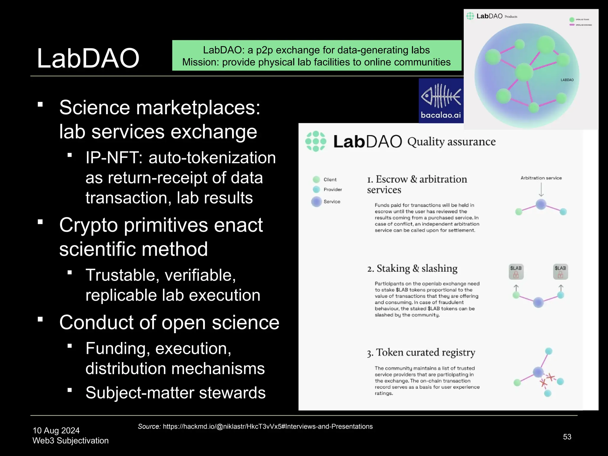 10 Aug 2024
Web3 Subjectivation
LabDAO
 Science marketplaces:
lab services exchange
 IP-NFT: auto-tokenization
as return-receipt of data
transaction, lab results
 Crypto primitives enact
scientific method
 Trustable, verifiable,
replicable lab execution
 Conduct of open science
 Funding, execution,
distribution mechanisms
 Subject-matter stewards
53
Source: https://hackmd.io/@niklastr/HkcT3vVx5#Interviews-and-Presentations
LabDAO: a p2p exchange for data-generating labs
Mission: provide physical lab facilities to online communities
 