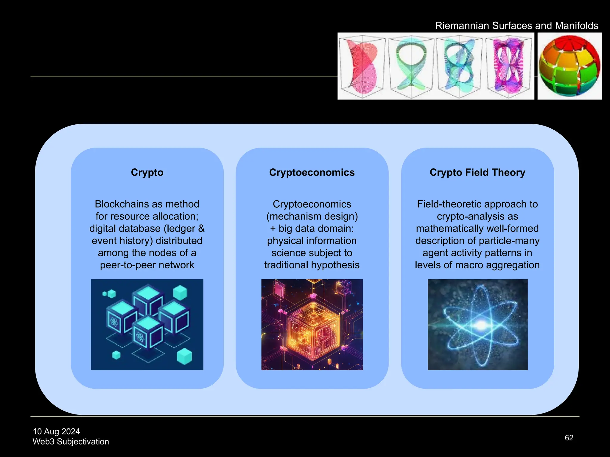 10 Aug 2024
Web3 Subjectivation 62
text
Cryptoeconomics Crypto Field Theory
Crypto
Riemannian Surfaces and Manifolds
Cryptoeconomics
(mechanism design)
+ big data domain:
physical information
science subject to
traditional hypothesis
Blockchains as method
for resource allocation;
digital database (ledger &
event history) distributed
among the nodes of a
peer-to-peer network
Field-theoretic approach to
crypto-analysis as
mathematically well-formed
description of particle-many
agent activity patterns in
levels of macro aggregation
 