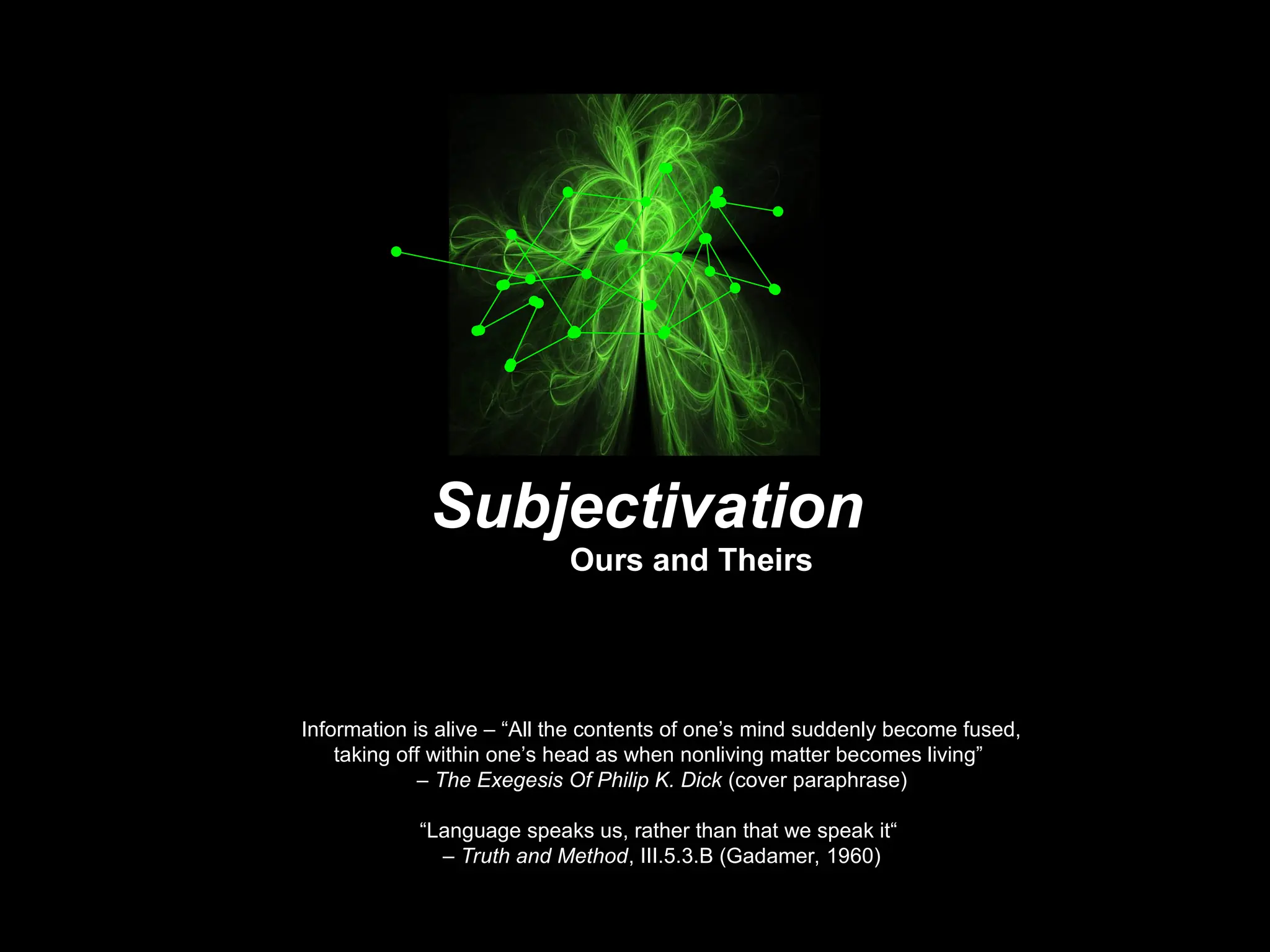 Information is alive – “All the contents of one’s mind suddenly become fused,
taking off within one’s head as when nonliving matter becomes living”
– The Exegesis Of Philip K. Dick (cover paraphrase)
“Language speaks us, rather than that we speak it“
– Truth and Method, III.5.3.B (Gadamer, 1960)
Subjectivation
Ours and Theirs
 