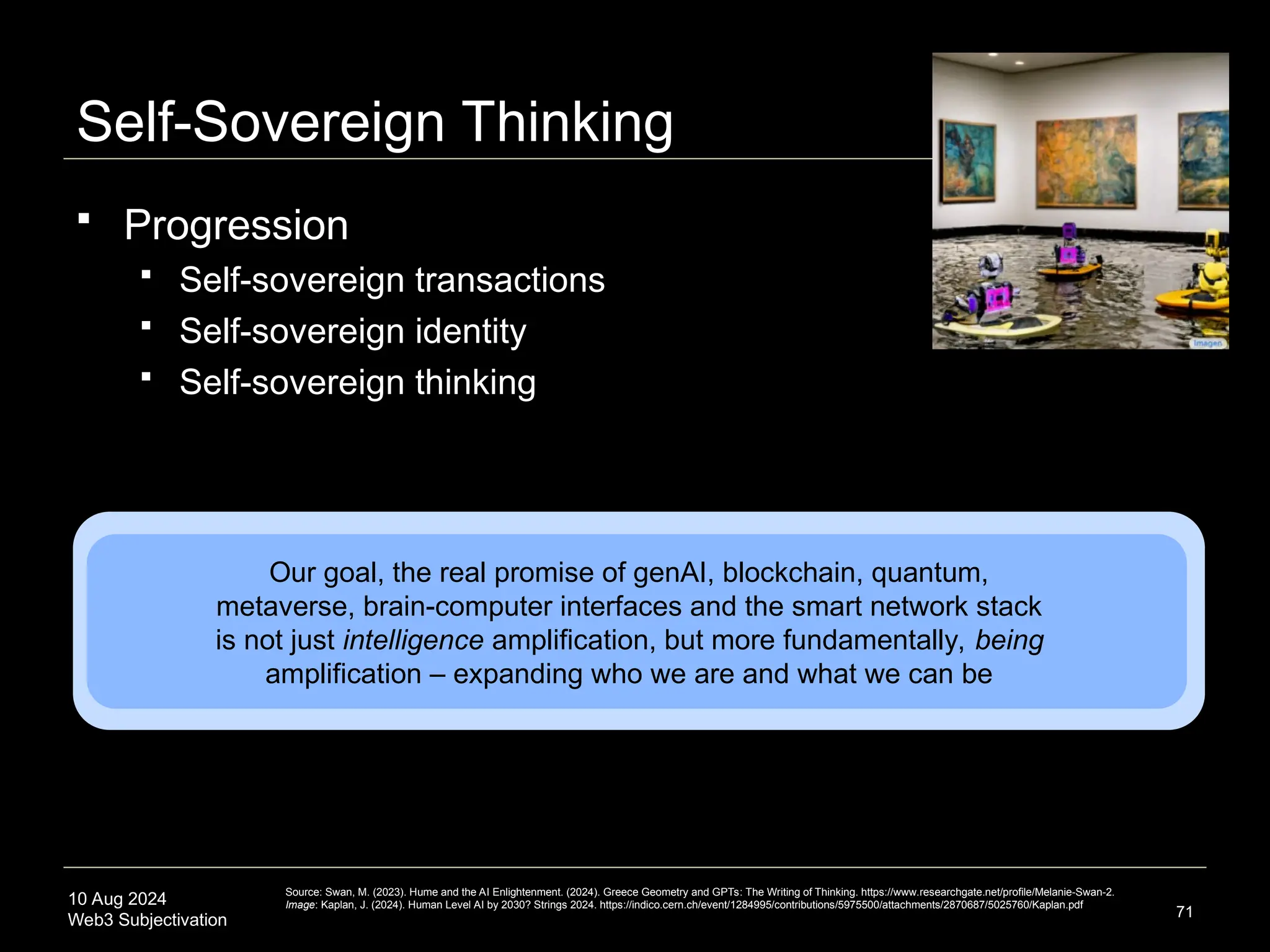 10 Aug 2024
Web3 Subjectivation
Self-Sovereign Thinking
71
Our goal, the real promise of genAI, blockchain, quantum,
metaverse, brain-computer interfaces and the smart network stack
is not just intelligence amplification, but more fundamentally, being
amplification – expanding who we are and what we can be
Source: Swan, M. (2023). Hume and the AI Enlightenment. (2024). Greece Geometry and GPTs: The Writing of Thinking. https://www.researchgate.net/profile/Melanie-Swan-2.
Image: Kaplan, J. (2024). Human Level AI by 2030? Strings 2024. https://indico.cern.ch/event/1284995/contributions/5975500/attachments/2870687/5025760/Kaplan.pdf
 Progression
 Self-sovereign transactions
 Self-sovereign identity
 Self-sovereign thinking
 