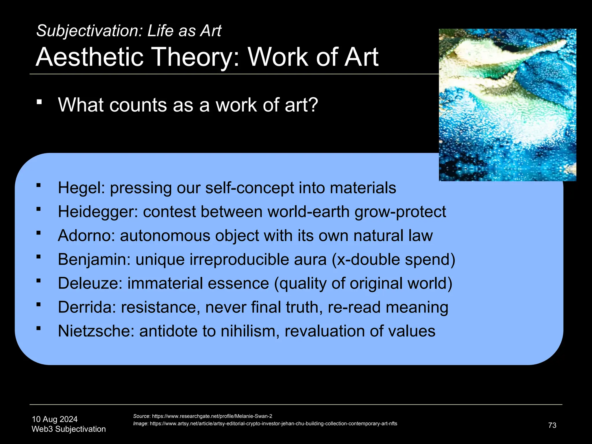 10 Aug 2024
Web3 Subjectivation
Subjectivation: Life as Art
Aesthetic Theory: Work of Art
 What counts as a work of art?
 Hegel: pressing our self-concept into materials
 Heidegger: contest between world-earth grow-protect
 Adorno: autonomous object with its own natural law
 Benjamin: unique irreproducible aura (x-double spend)
 Deleuze: immaterial essence (quality of original world)
 Derrida: resistance, never final truth, re-read meaning
 Nietzsche: antidote to nihilism, revaluation of values
73
Source: https://www.researchgate.net/profile/Melanie-Swan-2
Image: https://www.artsy.net/article/artsy-editorial-crypto-investor-jehan-chu-building-collection-contemporary-art-nfts
 