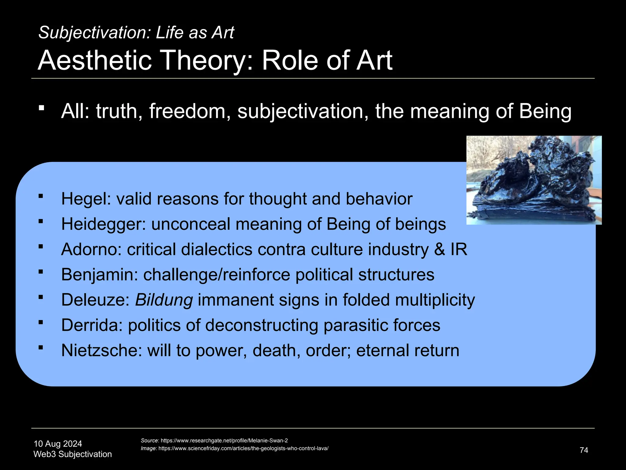 10 Aug 2024
Web3 Subjectivation
Subjectivation: Life as Art
Aesthetic Theory: Role of Art
 All: truth, freedom, subjectivation, the meaning of Being
 Hegel: valid reasons for thought and behavior
 Heidegger: unconceal meaning of Being of beings
 Adorno: critical dialectics contra culture industry & IR
 Benjamin: challenge/reinforce political structures
 Deleuze: Bildung immanent signs in folded multiplicity
 Derrida: politics of deconstructing parasitic forces
 Nietzsche: will to power, death, order; eternal return
74
Source: https://www.researchgate.net/profile/Melanie-Swan-2
Image: https://www.sciencefriday.com/articles/the-geologists-who-control-lava/
 