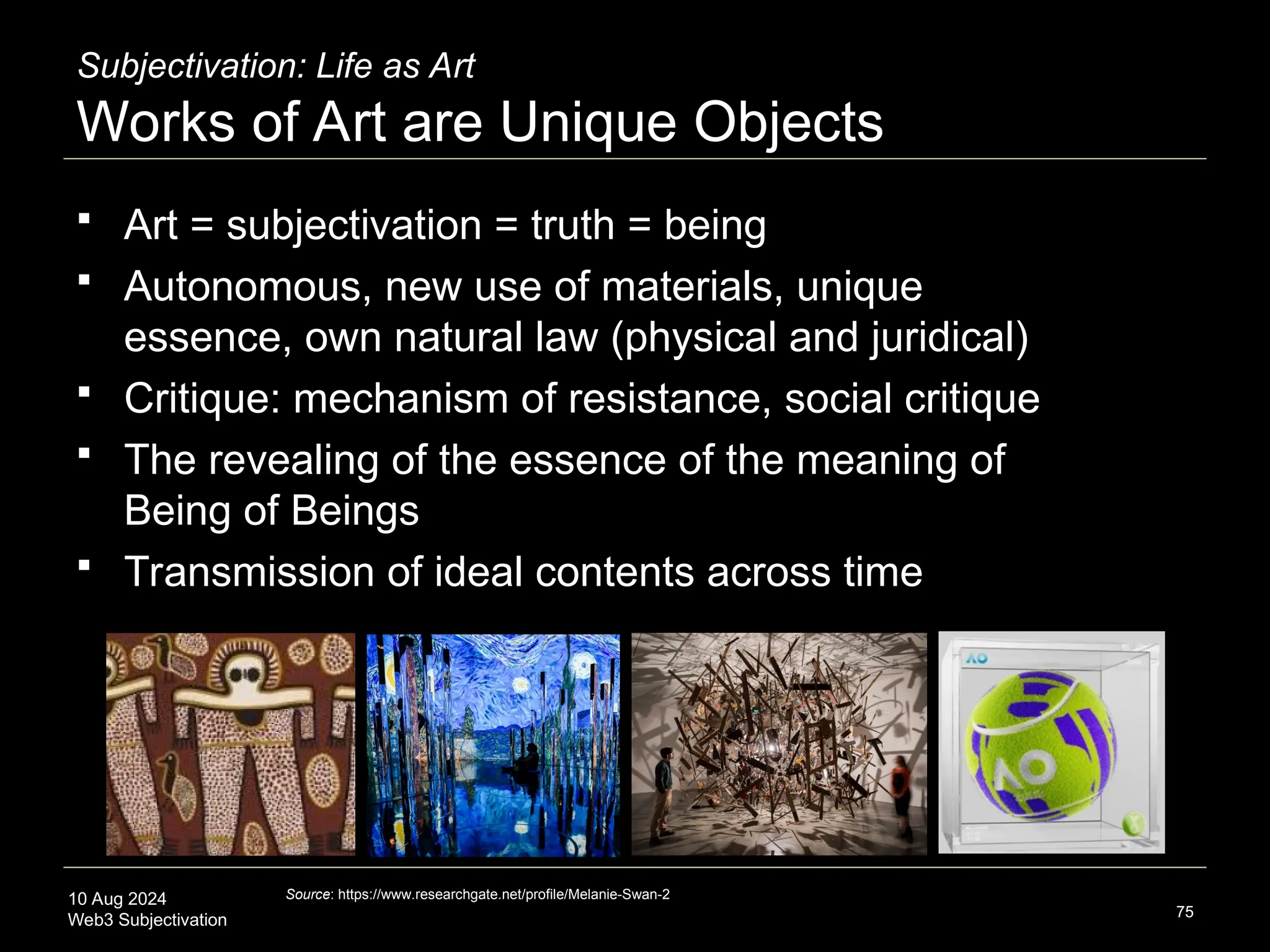10 Aug 2024
Web3 Subjectivation
Subjectivation: Life as Art
Works of Art are Unique Objects
 Art = subjectivation = truth = being
 Autonomous, new use of materials, unique
essence, own natural law (physical and juridical)
 Critique: mechanism of resistance, social critique
 The revealing of the essence of the meaning of
Being of Beings
 Transmission of ideal contents across time
75
Source: https://www.researchgate.net/profile/Melanie-Swan-2
 