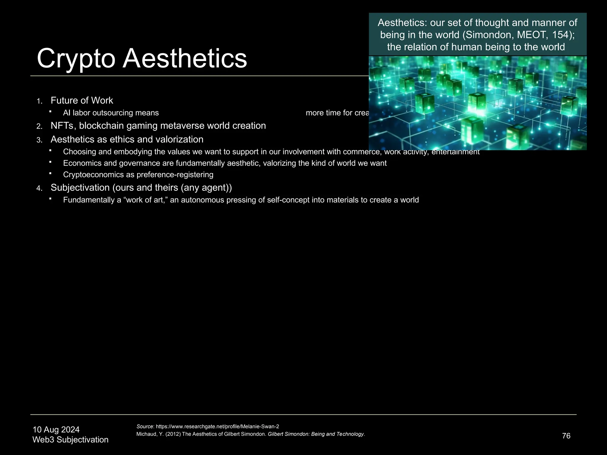 10 Aug 2024
Web3 Subjectivation
Crypto Aesthetics
1. Future of Work
 AI labor outsourcing means more time for creative pursuits
2. NFTs, blockchain gaming metaverse world creation
3. Aesthetics as ethics and valorization
 Choosing and embodying the values we want to support in our involvement with commerce, work activity, entertainment
 Economics and governance are fundamentally aesthetic, valorizing the kind of world we want
 Cryptoeconomics as preference-registering
4. Subjectivation (ours and theirs (any agent))
 Fundamentally a “work of art,” an autonomous pressing of self-concept into materials to create a world
76
Source: https://www.researchgate.net/profile/Melanie-Swan-2
Michaud, Y. (2012) The Aesthetics of Gilbert Simondon. Gilbert Simondon: Being and Technology.
Aesthetics: our set of thought and manner of
being in the world (Simondon, MEOT, 154);
the relation of human being to the world
 