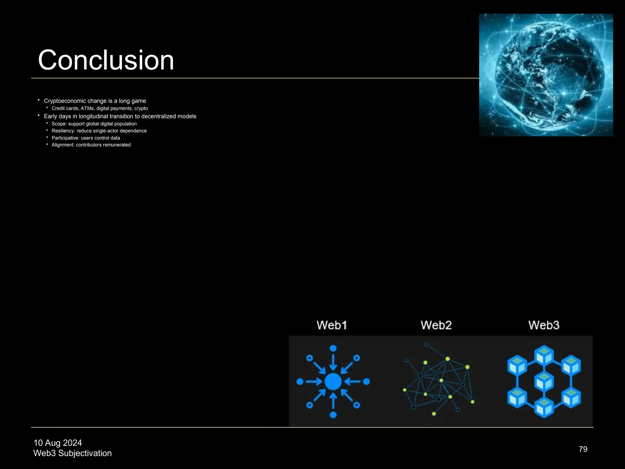 10 Aug 2024
Web3 Subjectivation
Conclusion
79
 Cryptoeconomic change is a long game
 Credit cards, ATMs, digital payments, crypto
 Early days in longitudinal transition to decentralized models
 Scope: support global digital population
 Resiliency: reduce single-actor dependence
 Participative: users control data
 Alignment: contributors remunerated
 