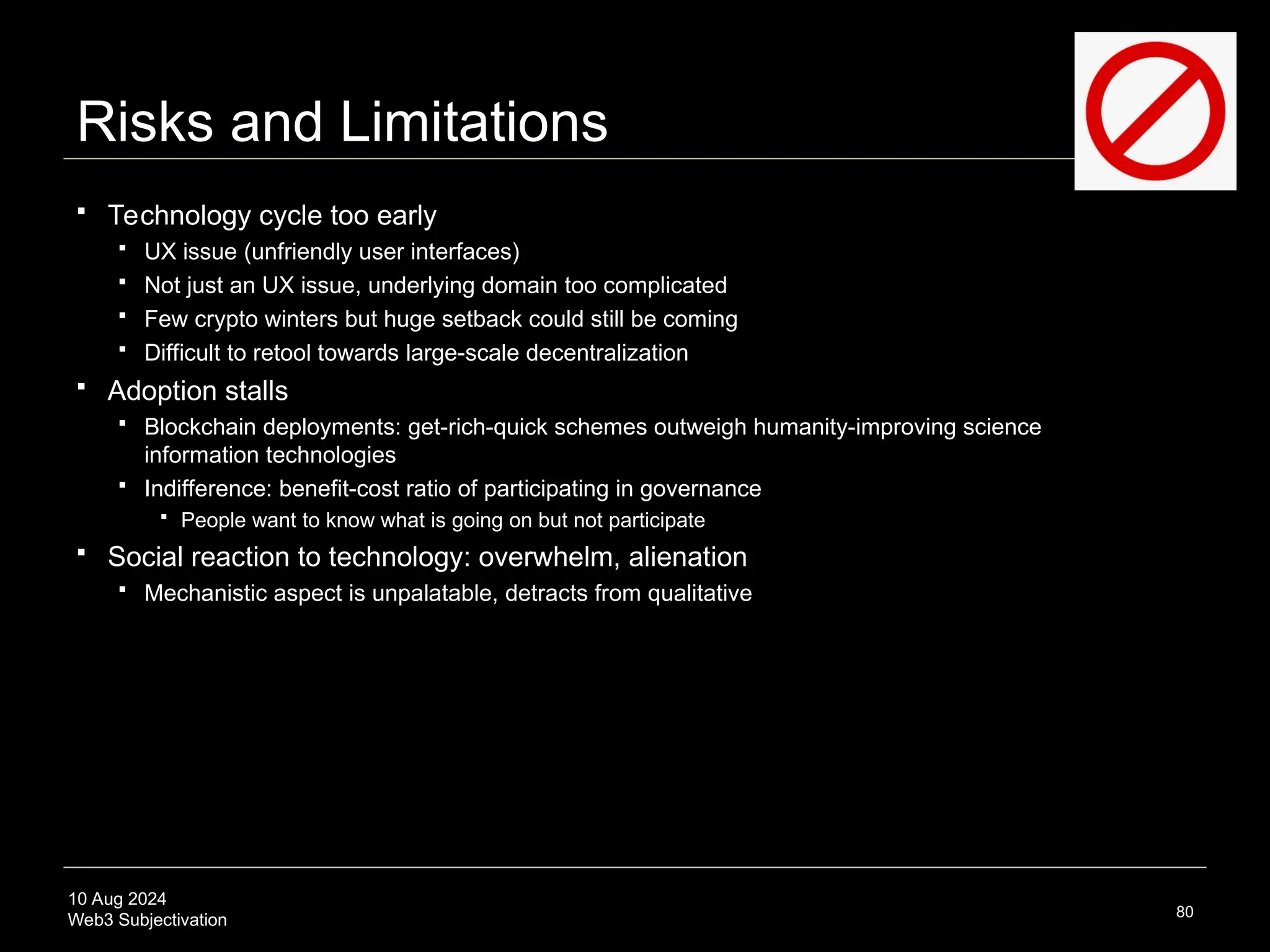 10 Aug 2024
Web3 Subjectivation
Risks and Limitations
 Technology cycle too early
 UX issue (unfriendly user interfaces)
 Not just an UX issue, underlying domain too complicated
 Few crypto winters but huge setback could still be coming
 Difficult to retool towards large-scale decentralization
 Adoption stalls
 Blockchain deployments: get-rich-quick schemes outweigh humanity-improving science
information technologies
 Indifference: benefit-cost ratio of participating in governance
 People want to know what is going on but not participate
 Social reaction to technology: overwhelm, alienation
 Mechanistic aspect is unpalatable, detracts from qualitative
80
 