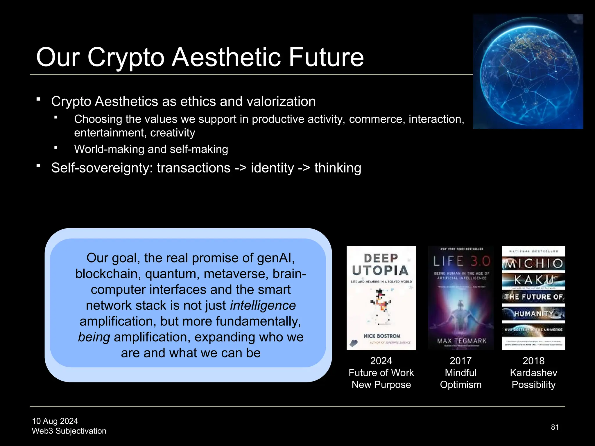 10 Aug 2024
Web3 Subjectivation
Our Crypto Aesthetic Future
81
2017
Mindful
Optimism
2024
Future of Work
New Purpose
2018
Kardashev
Possibility
 Crypto Aesthetics as ethics and valorization
 Choosing the values we support in productive activity, commerce, interaction,
entertainment, creativity
 World-making and self-making
 Self-sovereignty: transactions -> identity -> thinking
Our goal, the real promise of genAI,
blockchain, quantum, metaverse, brain-
computer interfaces and the smart
network stack is not just intelligence
amplification, but more fundamentally,
being amplification, expanding who we
are and what we can be
 